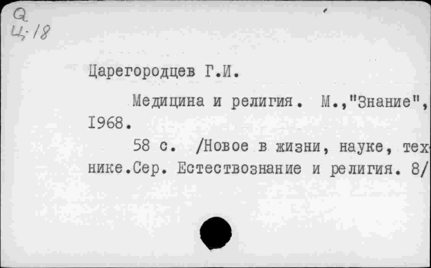 ﻿ц-л?
Царегородцев Г.И.
Медицина и религия. М./‘Знание’1, 1968.
58 с. /Новое в жизни, науке, тех нике.Сер. Естествознание и религия. 8/